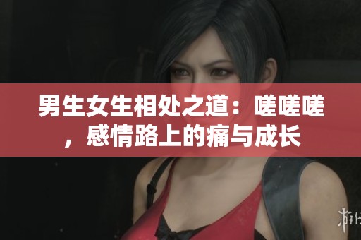 男生女生相处之道：嗟嗟嗟，感情路上的痛与成长