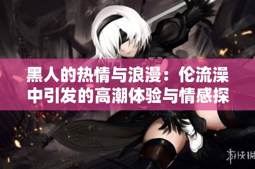黑人的热情与浪漫：伦流澡中引发的高潮体验与情感探索