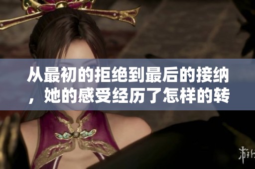 从最初的拒绝到最后的接纳，她的感受经历了怎样的转变