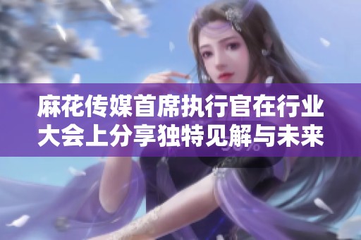 麻花传媒首席执行官在行业大会上分享独特见解与未来战略