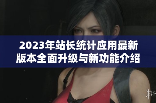 2023年站长统计应用最新版本全面升级与新功能介绍