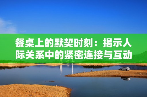 餐桌上的默契时刻：揭示人际关系中的紧密连接与互动