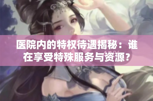 医院内的特权待遇揭秘：谁在享受特殊服务与资源？
