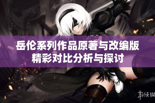 岳伦系列作品原著与改编版精彩对比分析与探讨