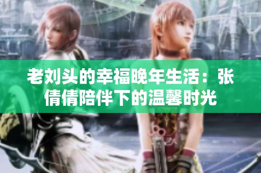老刘头的幸福晚年生活：张倩倩陪伴下的温馨时光