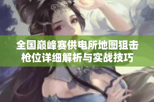 全国巅峰赛供电所地图狙击枪位详细解析与实战技巧