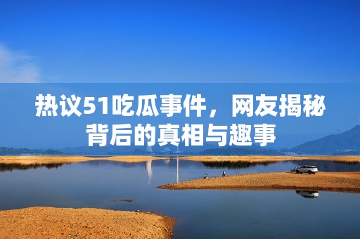 热议51吃瓜事件，网友揭秘背后的真相与趣事