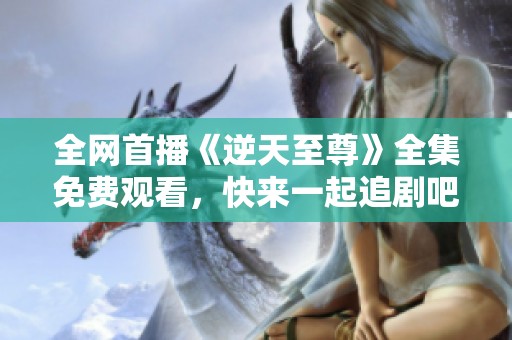全网首播《逆天至尊》全集免费观看，快来一起追剧吧