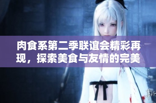 肉食系第二季联谊会精彩再现，探索美食与友情的完美结合