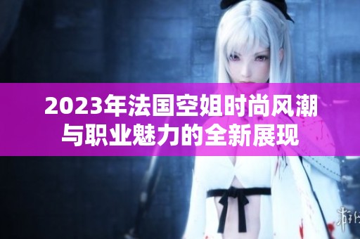 2023年法国空姐时尚风潮与职业魅力的全新展现