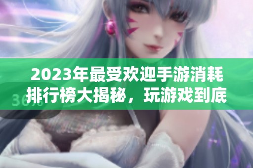 2023年最受欢迎手游消耗排行榜大揭秘，玩游戏到底费多少？