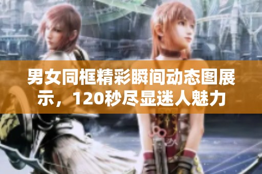 男女同框精彩瞬间动态图展示，120秒尽显迷人魅力