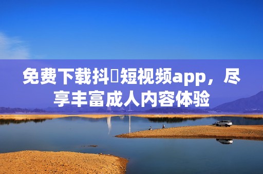 免费下载抖抈短视频app，尽享丰富成人内容体验