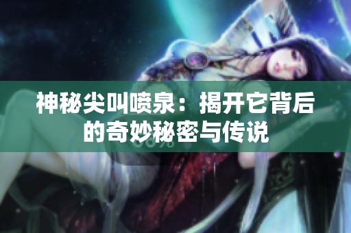 神秘尖叫喷泉：揭开它背后的奇妙秘密与传说
