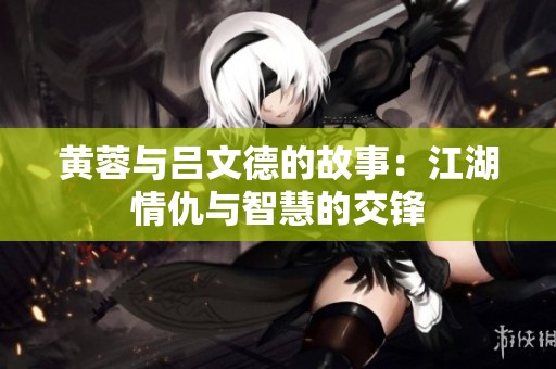 黄蓉与吕文德的故事：江湖情仇与智慧的交锋