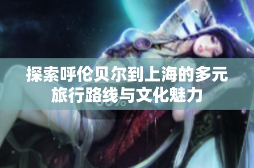 探索呼伦贝尔到上海的多元旅行路线与文化魅力