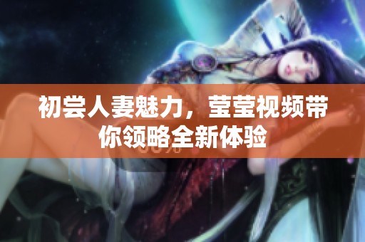初尝人妻魅力，莹莹视频带你领略全新体验