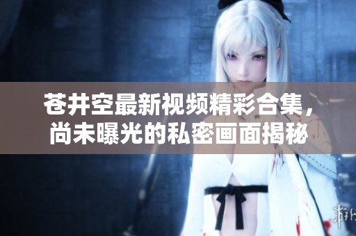 苍井空最新视频精彩合集，尚未曝光的私密画面揭秘