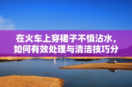 在火车上穿裙子不慎沾水，如何有效处理与清洁技巧分享