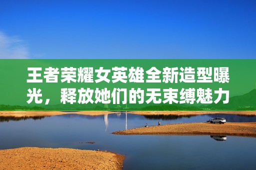 王者荣耀女英雄全新造型曝光，释放她们的无束缚魅力