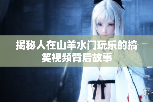 揭秘人在山羊水门玩乐的搞笑视频背后故事