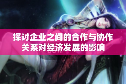 探讨企业之间的合作与协作关系对经济发展的影响
