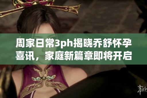 周家日常3ph揭晓乔舒怀孕喜讯，家庭新篇章即将开启