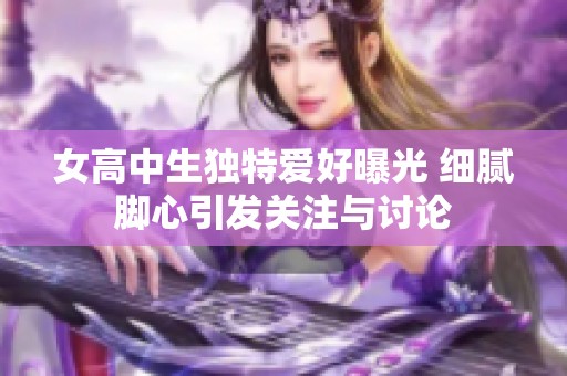 女高中生独特爱好曝光 细腻脚心引发关注与讨论