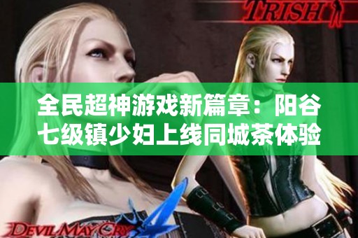 全民超神游戏新篇章：阳谷七级镇少妇上线同城茶体验