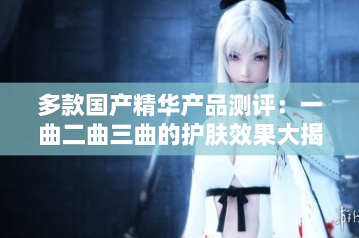 多款国产精华产品测评：一曲二曲三曲的护肤效果大揭秘
