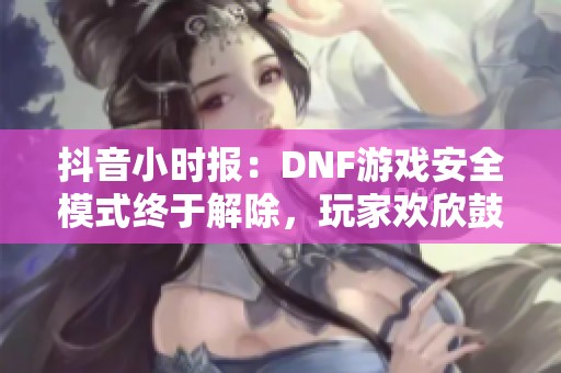 抖音小时报：DNF游戏安全模式终于解除，玩家欢欣鼓舞