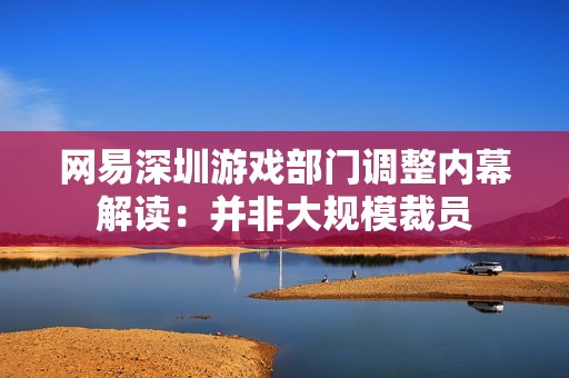 网易深圳游戏部门调整内幕解读：并非大规模裁员