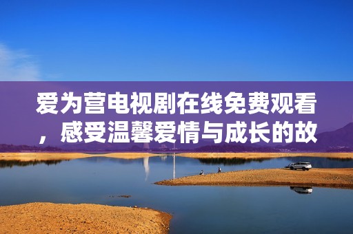 爱为营电视剧在线免费观看，感受温馨爱情与成长的故事