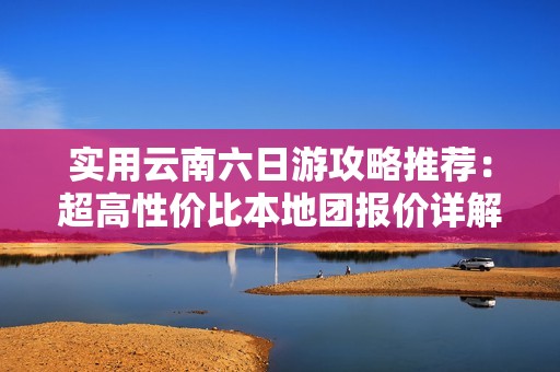 实用云南六日游攻略推荐：超高性价比本地团报价详解