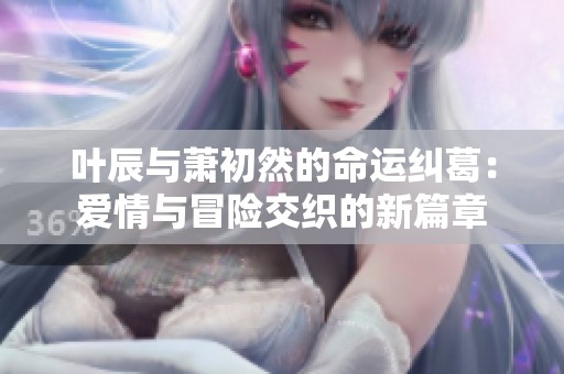 叶辰与萧初然的命运纠葛：爱情与冒险交织的新篇章