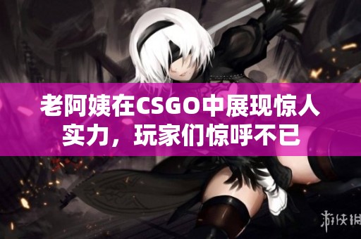 老阿姨在CSGO中展现惊人实力，玩家们惊呼不已