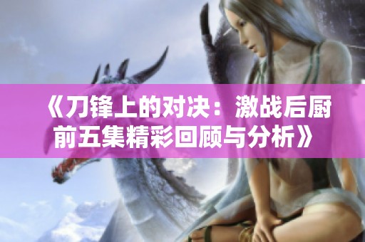 《刀锋上的对决：激战后厨前五集精彩回顾与分析》