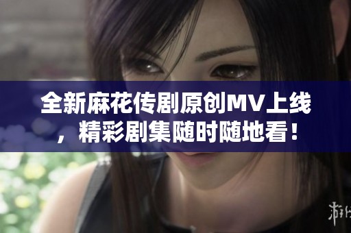 全新麻花传剧原创MV上线，精彩剧集随时随地看！