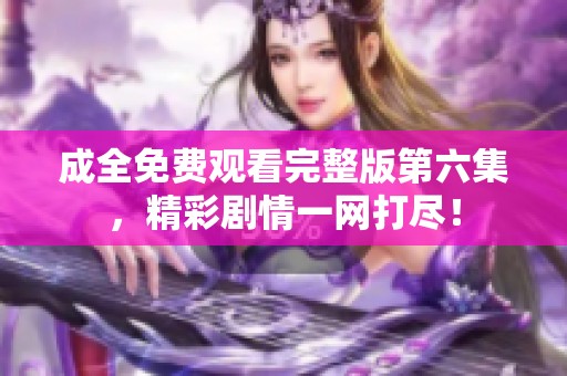 成全免费观看完整版第六集，精彩剧情一网打尽！