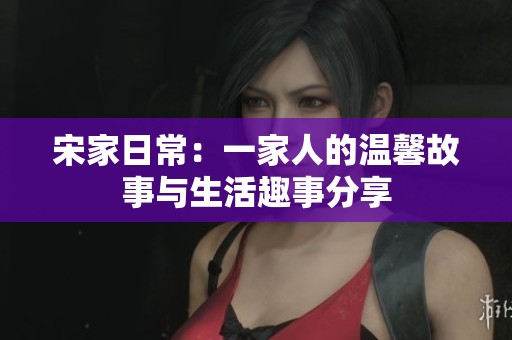 宋家日常：一家人的温馨故事与生活趣事分享