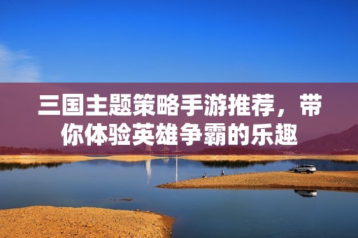 三国主题策略手游推荐，带你体验英雄争霸的乐趣