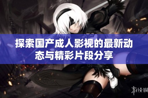 探索国产成人影视的最新动态与精彩片段分享