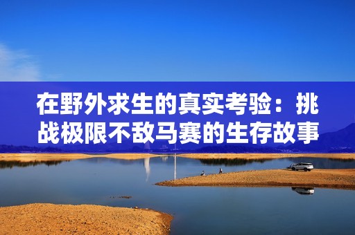 在野外求生的真实考验：挑战极限不敌马赛的生存故事