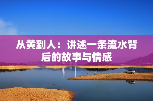 从黄到人：讲述一条流水背后的故事与情感