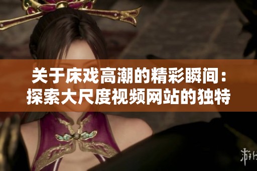 关于床戏高潮的精彩瞬间：探索大尺度视频网站的独特魅力