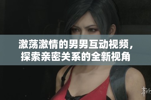 激荡激情的男男互动视频，探索亲密关系的全新视角