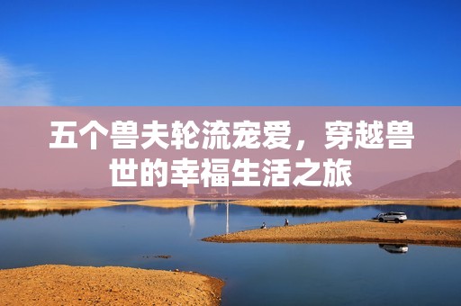 五个兽夫轮流宠爱，穿越兽世的幸福生活之旅