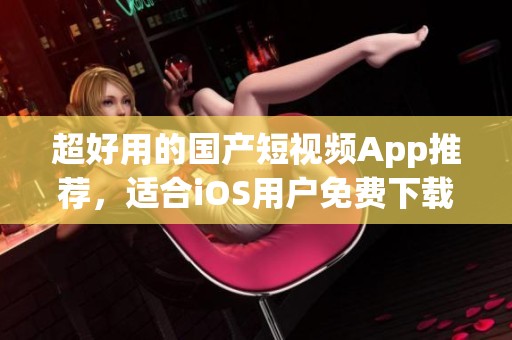 超好用的国产短视频App推荐，适合iOS用户免费下载使用