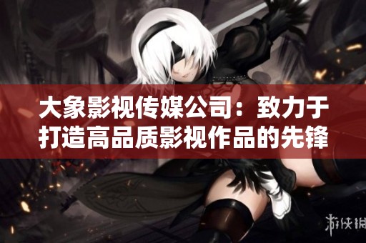 大象影视传媒公司：致力于打造高品质影视作品的先锋团队