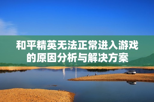 和平精英无法正常进入游戏的原因分析与解决方案